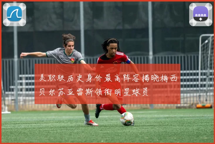 美职联历史身价最高阵容揭晓梅西贝尔苏亚雷斯领衔明星球员