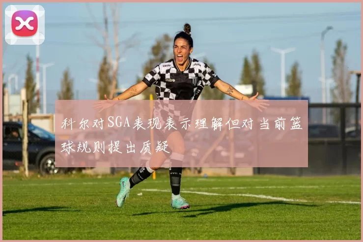 科尔对SGA表现表示理解但对当前篮球规则提出质疑