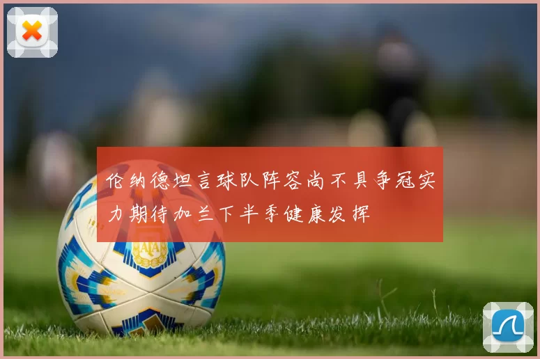 伦纳德坦言球队阵容尚不具争冠实力期待加兰下半季健康发挥