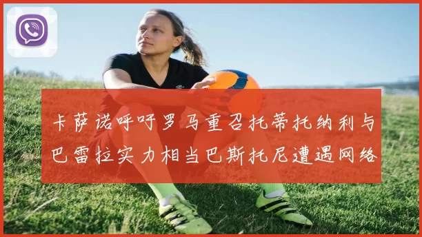 卡萨诺呼吁罗马重召托蒂托纳利与巴雷拉实力相当巴斯托尼遭遇网络暴力