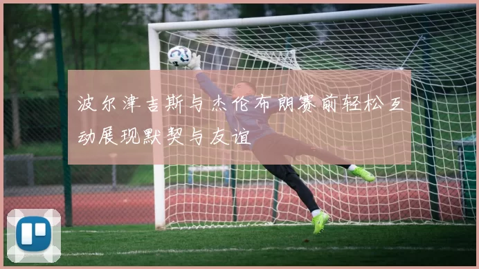 波尔津吉斯与杰伦布朗赛前轻松互动展现默契与友谊