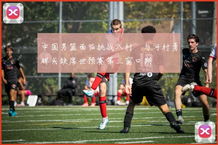 中国男篮面临挑战八村塁与河村勇辉或缺席世预赛第三窗口期