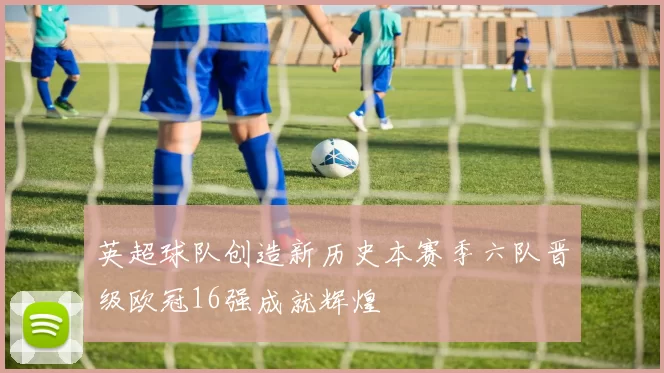英超球队创造新历史本赛季六队晋级欧冠16强成就辉煌