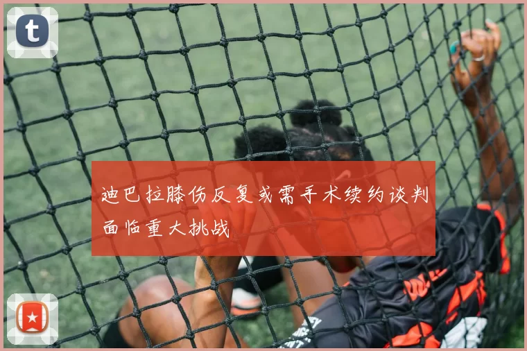 迪巴拉膝伤反复或需手术续约谈判面临重大挑战