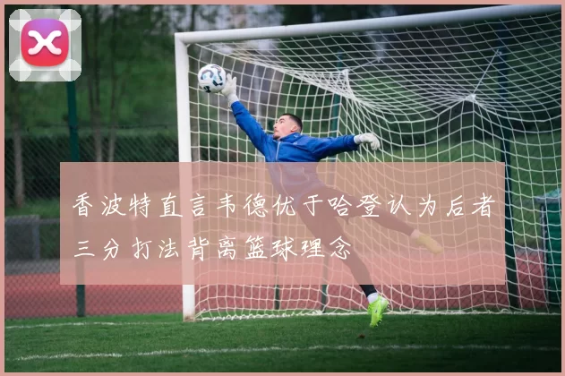香波特直言韦德优于哈登认为后者三分打法背离篮球理念