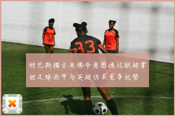 特巴斯揭示老佛爷意图通过欧超掌控足球西甲与英超仍具竞争优势