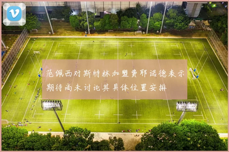 范佩西对斯特林加盟费耶诺德表示期待尚未讨论其具体位置安排