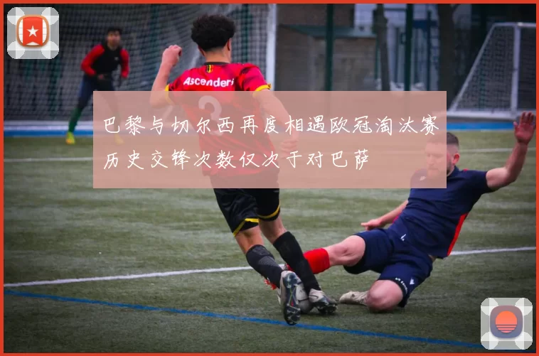 巴黎与切尔西再度相遇欧冠淘汰赛历史交锋次数仅次于对巴萨