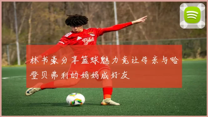 林书豪分享篮球魅力竟让母亲与哈登贝弗利的妈妈成好友