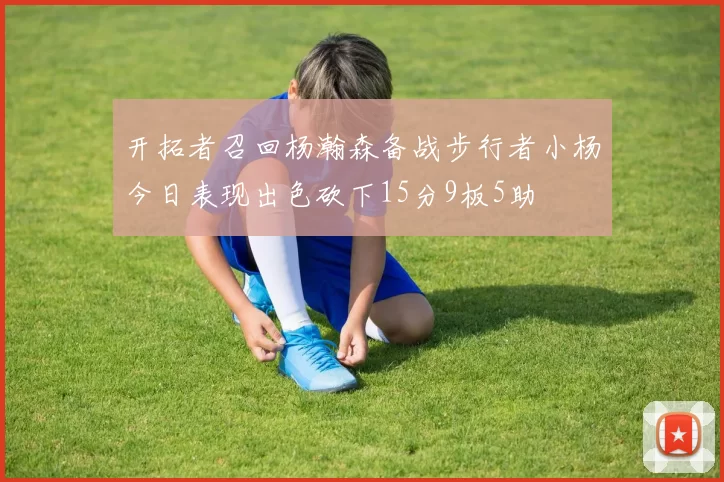 开拓者召回杨瀚森备战步行者小杨今日表现出色砍下15分9板5助