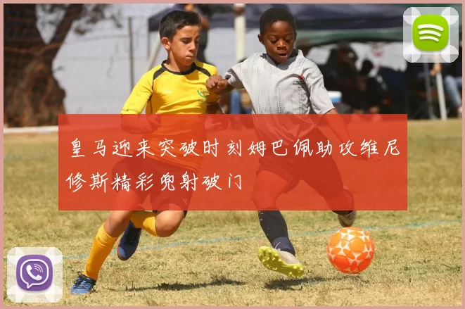 皇马迎来突破时刻姆巴佩助攻维尼修斯精彩兜射破门