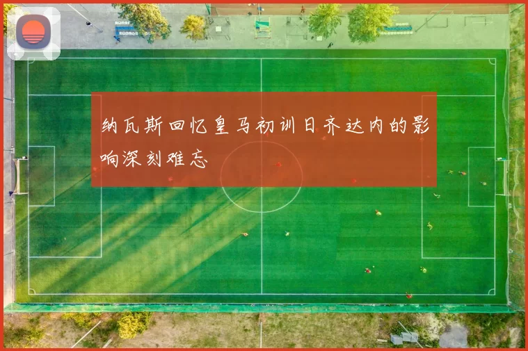 纳瓦斯回忆皇马初训日齐达内的影响深刻难忘