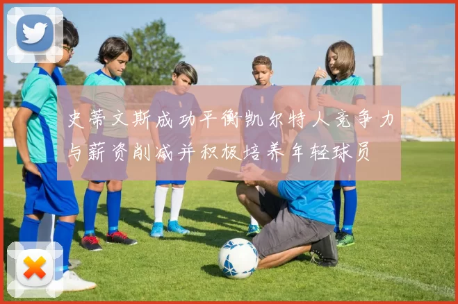 史蒂文斯成功平衡凯尔特人竞争力与薪资削减并积极培养年轻球员